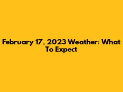 February 17, 2023 Weather: What To Expect
