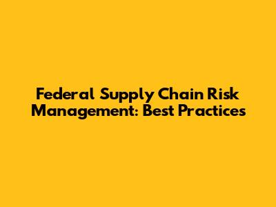 Federal Supply Chain Risk Management: Best Practices