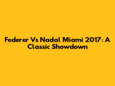 Federer Vs Nadal Miami 2017: A Classic Showdown