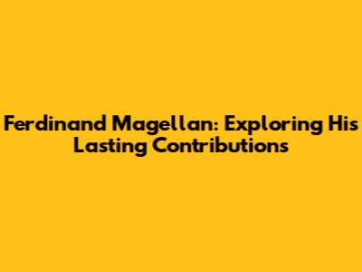 Ferdinand Magellan: Exploring His Lasting Contributions