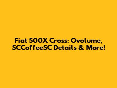 Fiat 500X Cross: Ovolume, SCCoffeeSC Details & More!