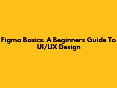 Figma Basics: A Beginner's Guide To UI/UX Design