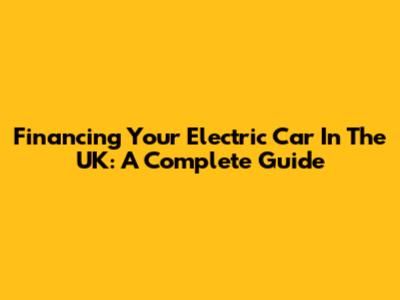 Financing Your Electric Car In The UK: A Complete Guide