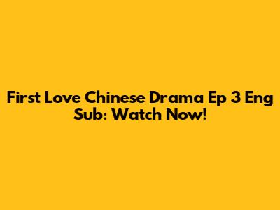 First Love Chinese Drama Ep 3 Eng Sub: Watch Now!