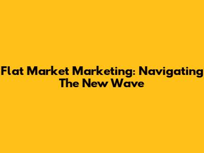 Flat Market Marketing: Navigating The New Wave