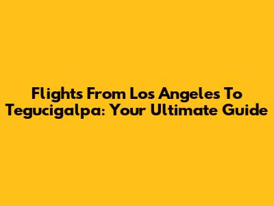 Flights From Los Angeles To Tegucigalpa: Your Ultimate Guide