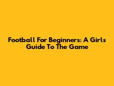Football For Beginners: A Girl's Guide To The Game