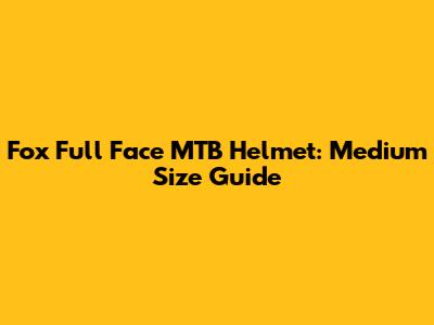 Fox Full Face MTB Helmet: Medium Size Guide