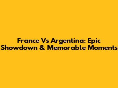 France Vs Argentina: Epic Showdown & Memorable Moments