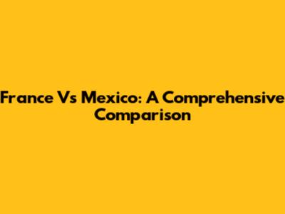 France Vs Mexico: A Comprehensive Comparison