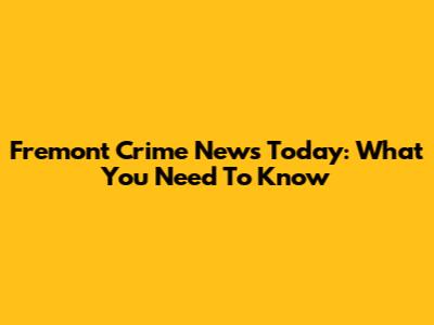 Fremont Crime News Today: What You Need To Know