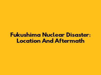 Fukushima Nuclear Disaster: Location And Aftermath