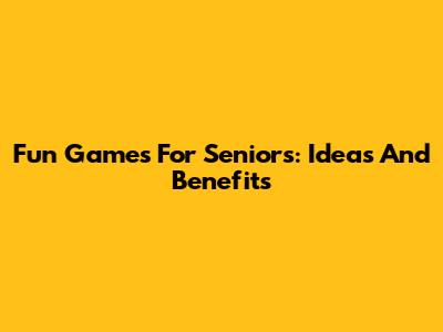 Fun Games For Seniors: Ideas And Benefits