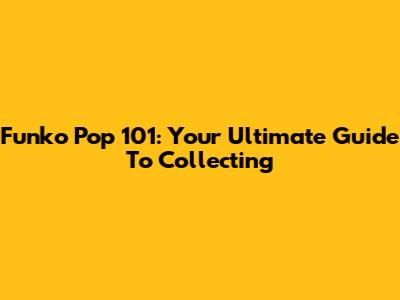 Funko Pop 101: Your Ultimate Guide To Collecting