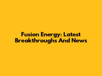 Fusion Energy: Latest Breakthroughs And News