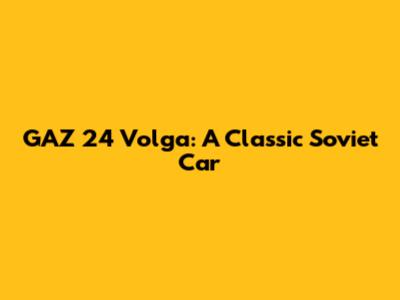 GAZ 24 Volga: A Classic Soviet Car