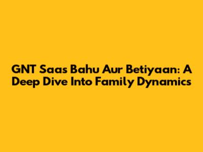 GNT Saas Bahu Aur Betiyaan: A Deep Dive Into Family Dynamics
