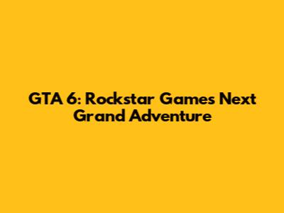 GTA 6: Rockstar Games' Next Grand Adventure