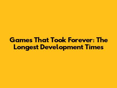 Games That Took Forever: The Longest Development Times