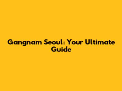 Gangnam Seoul: Your Ultimate Guide