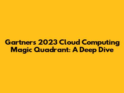 Gartner's 2023 Cloud Computing Magic Quadrant: A Deep Dive