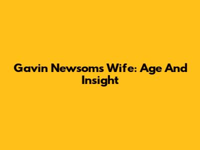 Gavin Newsom's Wife: Age And Insight