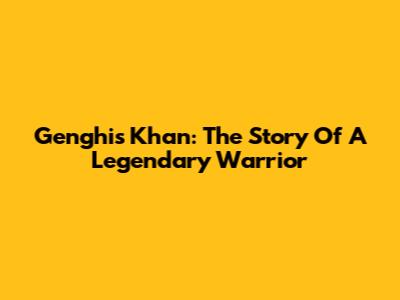 Genghis Khan: The Story Of A Legendary Warrior