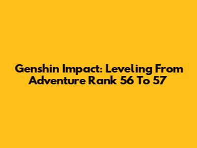 Genshin Impact: Leveling From Adventure Rank 56 To 57