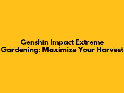 Genshin Impact Extreme Gardening: Maximize Your Harvest