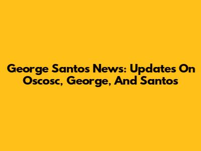 George Santos News: Updates On Oscosc, George, And Santos