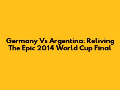 Germany Vs Argentina: Reliving The Epic 2014 World Cup Final