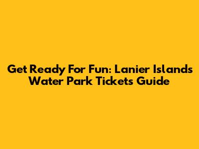 Get Ready For Fun: Lanier Islands Water Park Tickets Guide