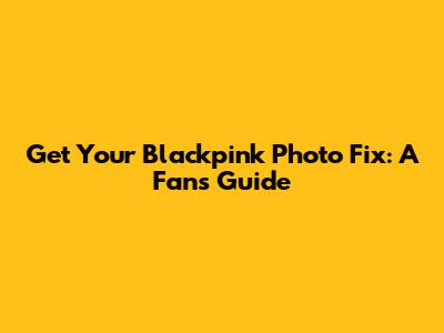 Get Your Blackpink Photo Fix: A Fan's Guide