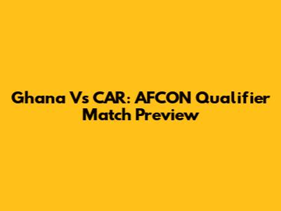 Ghana Vs CAR: AFCON Qualifier Match Preview