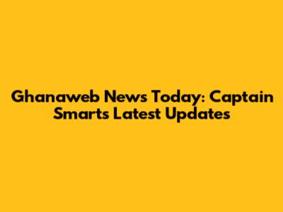 Ghanaweb News Today: Captain Smart's Latest Updates