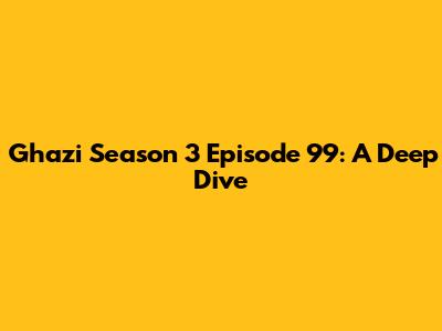 Ghazi Season 3 Episode 99: A Deep Dive