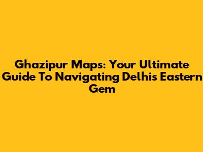 Ghazipur Maps: Your Ultimate Guide To Navigating Delhi's Eastern Gem