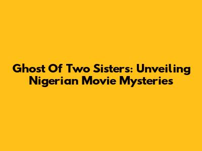 Ghost Of Two Sisters: Unveiling Nigerian Movie Mysteries