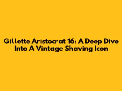 Gillette Aristocrat 16: A Deep Dive Into A Vintage Shaving Icon