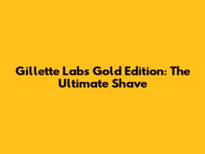 Gillette Labs Gold Edition: The Ultimate Shave