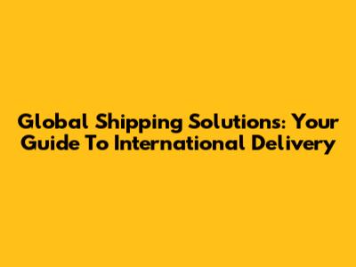 Global Shipping Solutions: Your Guide To International Delivery