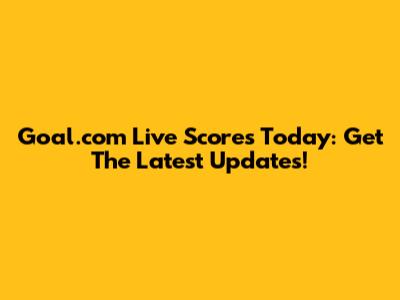 Goal.com Live Scores Today: Get The Latest Updates!