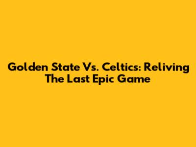Golden State Vs. Celtics: Reliving The Last Epic Game
