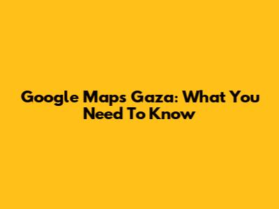Google Maps Gaza: What You Need To Know