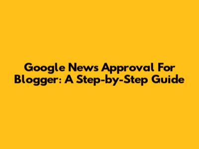 Google News Approval For Blogger: A Step-by-Step Guide