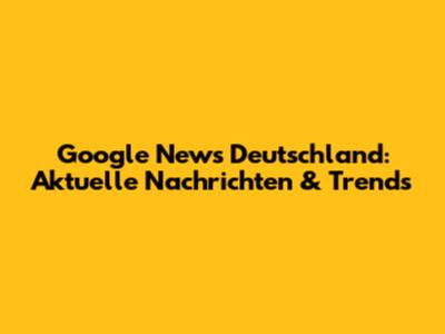 Google News Deutschland: Aktuelle Nachrichten & Trends