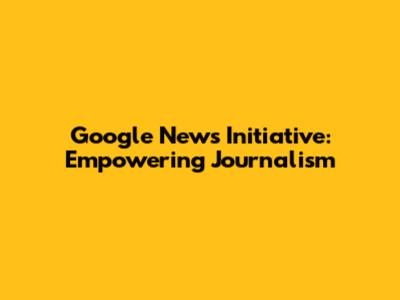 Google News Initiative: Empowering Journalism