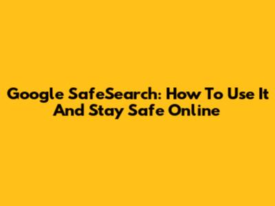 Google SafeSearch: How To Use It And Stay Safe Online