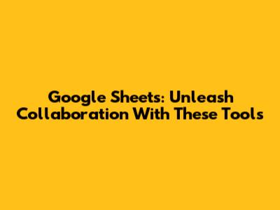 Google Sheets: Unleash Collaboration With These Tools
