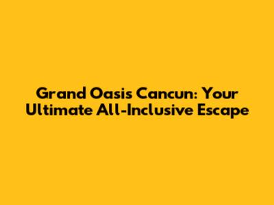Grand Oasis Cancun: Your Ultimate All-Inclusive Escape